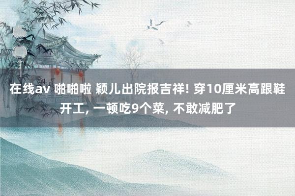 在线av 啪啪啦 颖儿出院报吉祥! 穿10厘米高跟鞋开工， 一顿吃9个菜， 不敢减肥了