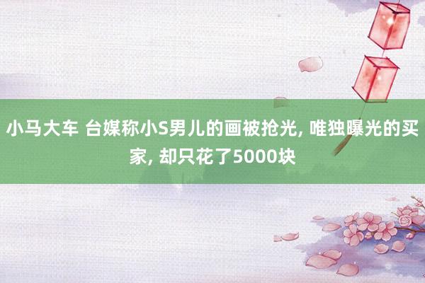 小马大车 台媒称小S男儿的画被抢光， 唯独曝光的买家， 却只花了5000块