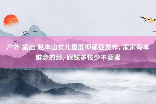 户外 露出 赵本山女儿重度抑郁症发作， 家家有本难念的经， 跟钱多钱少不要紧